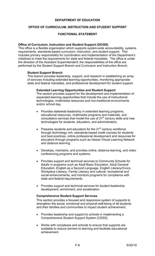 DEPARTMENT OF EDUCATION

       OFFICE OF CURRICULUM, INSTRUCTION AND STUDENT SUPPORT

                              FUNCTIONAL STATEMENT


Office of Curriculum, Instruction and Student Support (OCISS)
This office is a flexible organization which supports system-wide accountability, systems
requirements, standards-based curriculum, instruction, and student support. This
includes primary responsibility for coordination and implementation of the Department’s
initiatives to meet the requirements for state and federal mandates. The office is under
the direction of the Assistant Superintendent; the responsibilities of the office are
performed by the Student Support Branch and Curriculum and Instruction Branch.

      Student Support Branch
      This branch provides leadership, support, and research in establishing an array
      of services including extended learning opportunities, monitoring appropriate
      state and federal mandates, and professional development for student support.

             Extended Learning Opportunities and Student Support
             The section provides support for the development and implementation of
             expanded learning opportunities that include the use of instructional
             technologies, multimedia resources and non-traditional environments
             and/or school day.

             •   Provides statewide leadership in extended learning programs,
                 educational resources, multimedia programs and materials, and
                 consultative services that model the use of 21st century skills and new
                 technologies for students, educators, and administrators.

             •   Prepares students and educators for the 21st century workforce
                 through technology rich, standards-based credit courses for students
                 and best practices, online professional development and resources for
                 educators through programs such as Hawaii Virtual Learning Network
                 and distance learning.

             •   Develops, maintains, and provides online, distance learning, and video
                 conferencing programs and systems.

             •   Provides support and technical services to Community Schools for
                 Adults in programs such as Adult Basic Education, Adult General
                 Education, English as a Second Language, English Literacy/Civics,
                 Workplace Literacy, Family Literacy and cultural, recreational and
                 social enhancements, and monitors programs for compliance with
                 state and federal requirements.

             •   Provides support and technical services for student leadership
                 development, enrichment, and acceleration.

             Comprehensive Student Support Services
             This section provides a focused and responsive system of supports to
             strengthen the social, emotional and physical well-being of all students
             and their families and communities to impact student achievement.

             •   Provides leadership and support to schools in implementing a
                 Comprehensive Student Support System (CSSS).

             •   Works with complexes and schools to ensure that supports are
                 available to reduce barriers to learning and facilitate educational
                 achievement.



                                           F-8                                     6/30/10
 