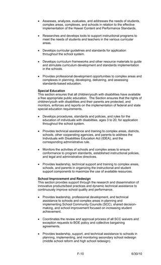 •   Assesses, analyzes, evaluates, and addresses the needs of students,
    complex areas, complexes, and schools in relation to the effective
    implementation of the Hawaii Content and Performance Standards.

•   Researches and develops tools to support instructional programs to
    meet the needs of students and teachers in the various curricular
    areas.

•   Develops curricular guidelines and standards for application
    throughout the school system.

•   Develops curriculum frameworks and other resource materials to guide
    and stimulate curriculum development and standards implementation
    in the schools.

•   Provides professional development opportunities to complex areas and
    complexes in planning, developing, delivering, and assessing
    standards-based education.

Special Education
This section ensures that all children/youth with disabilities have available
a free appropriate public education. The Section ensures that the rights of
children/youth with disabilities and their parents are protected, and
monitors, enforces and reports on the implementation of federal and state
special education requirements.

•   Develops procedures, standards and policies, and rules for the
    education of individuals with disabilities, ages 3 to 20, for application
    throughout the school system.

•   Provides technical assistance and training to complex areas, districts,
    schools, other cooperating agencies, and parents to address the
    Individuals with Disabilities Education Act (IDEA), and the
    corresponding administrative rule.

•   Monitors the activities of schools and complex areas to ensure
    conformance to program standards, established instructional policies,
    and legal and administrative directives.

•   Provides leadership, technical support and training to complex areas,
    schools, and parents in organizing the instructional and student
    support components to maximize the use of available resources.

School Improvement and Redesign
This section provides support through the research and dissemination of
innovative products/best practices and dynamic technical assistance to
continuously improve school quality and performance.

•   Provides leadership, professional development, and technical
    assistance to schools and complex areas in planning and
    implementing School Community Councils (SCC), shared decision-
    making, and school improvement focused on increasing student
    achievement.

•   Coordinates the review and approval process of all SCC waivers and
    exception requests to BOE policy and collective bargaining
    agreements.

•   Provides leadership, support, and technical assistance to schools in
    planning, implementing, and monitoring secondary school redesign
    (middle school reform and high school redesign).



                              F-10                                      6/30/10
 