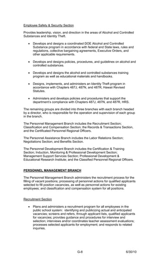 Employee Safety & Security Section

Provides leadership, vision, and direction in the areas of Alcohol and Controlled
Substances and Identity Theft.

   •   Develops and designs a coordinated DOE Alcohol and Controlled
       Substance program in accordance with federal and State laws, rules and
       regulations, collective bargaining agreements, Executive Orders, and
       other applicable requirements.

   •   Develops and designs policies, procedures, and guidelines on alcohol and
       controlled substances.

   •   Develops and designs the alcohol and controlled substances training
       program as well as educational materials and handbooks.

   •   Designs, implements, and administers an Identity Theft program in
       accordance with Chapters 487J, 487N, and 487R, Hawaii Revised
       Statutes.

   •   Administers and develops policies and procedures that support the
       department’s compliance with Chapters 487J, 487N, and 487R, HRS.

The remaining groups are divided into three branches with each branch headed
by a director, who is responsible for the operation and supervision of each group
in the branch.

The Personnel Management Branch includes the Recruitment Section;
Classification and Compensation Section; the Records & Transactions Section,
and the Certificated Personnel Regional Officers.

The Personnel Assistance Branch includes the Labor Relations Section;
Negotiations Section; and Benefits Section.

The Personnel Development Branch includes the Certification & Training
Section; Induction, Monitoring & Professional Development Section;
Management Support Services Section; Professional Development &
Educational Research Institute; and the Classified Personnel Regional Officers.


PERSONNEL MANAGEMENT BRANCH

The Personnel Management Branch administers the recruitment process for the
filling of vacant positions; processing of personnel actions for qualified applicants
selected to fill position vacancies, as well as personnel actions for existing
employees; and classification and compensation system for all positions.


Recruitment Section

   •   Plans and administers a recruitment program for all employees in the
       public school system: identifying and publicizing actual and anticipated
       vacancies; screens and refers, through applicant lists, qualified applicants
       for vacancies; provides guidance and procedures for interview and
       selection; interviews and/or coordinates teacher assessment evaluations;
       processes selected applicants for employment; and responds to related
       inquiries.




                                        G-8                                  6/30/10
 