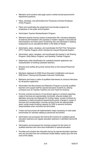 •   Maintains and monitors web page used to market school personnel for
    department positions.

•   Plans, develops, and administers the Temporary Contract Employee
    (TCE) Program.

•   Plans and coordinates the assignment and transfer program for
    employees in the public school system.

•   Administers Teacher Reclassification Program.

•   Maintains teacher license area(s) of preparation file; maintains database
    of external administrators who possess a master’s degree in Educational
    Administration and three years of teaching who are interested in seeking
    employment as an educational officer in the State of Hawaii.

•   Administers, plans, develops, and coordinates the Part-Time Temporary
    (PTT) Teacher Program which includes the Casual Personnel System.

•   Administers, plans, develops, and coordinates the teacher’s Job Sharing
    Program, Early Return Program, and Hardship Transfer Program.

•   Determines initial classification for substitute teacher applicants and
    reclassification of existing substitute teachers.

•   Reviews and verifies all summer school hires on the Casual Personnel
    System.

•   Maintains database for DOE Driver Education Certification and issues
    DOE Driver Training and Education Instructor Certificates.

•   Maintains and trains a cadre of qualified interviewers to conduct interviews
    for all teacher applicants.

•   Administers the Recruitment and Retention Program to provide qualified
    teachers and support staff for special education students by utilizing
    contracts such as Teacher-Teacher.com and Teach for America.

•   Ensures contract provisions of recruitment agency’s contracts regarding
    scope of services are appropriately monitored; ensures budget and
    allocation amounts are adequate for funding needs; revises contracts as
    necessary to clarify procedural requirements and/or changes in scope of
    services and compensation; ensures contract funds are appropriately
    spent; works toward building capacity for DOE to assume contracts
    responsibilities when contracts are terminated.

•   Tracks and documents all implementation steps necessary to meet state
    benchmarks for activities relating to personnel recruitment.

•   Administers and processes the hard-to-fill incentive for qualified special
    education teachers and regular education teachers in identified hard-to-fill
    schools.

•   Administers and processes the incentive program for the return of
    qualified teachers who have dual certification to special education.

•   Provides and monitors the relocation bonus for special education teachers
    who are recruited from the continental United States, based upon the time
    zone of the states.



                                     G-9                                   6/30/10
 