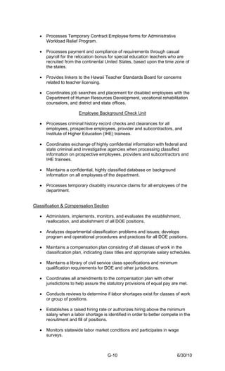 •   Processes Temporary Contract Employee forms for Administrative
       Workload Relief Program.

   •   Processes payment and compliance of requirements through casual
       payroll for the relocation bonus for special education teachers who are
       recruited from the continental United States, based upon the time zone of
       the states.

   •   Provides linkers to the Hawaii Teacher Standards Board for concerns
       related to teacher licensing.

   •   Coordinates job searches and placement for disabled employees with the
       Department of Human Resources Development, vocational rehabilitation
       counselors, and district and state offices.

                        Employee Background Check Unit

   •   Processes criminal history record checks and clearances for all
       employees, prospective employees, provider and subcontractors, and
       Institute of Higher Education (IHE) trainees.

   •   Coordinates exchange of highly confidential information with federal and
       state criminal and investigative agencies when processing classified
       information on prospective employees, providers and subcontractors and
       IHE trainees.

   •   Maintains a confidential, highly classified database on background
       information on all employees of the department.

   •   Processes temporary disability insurance claims for all employees of the
       department.


Classification & Compensation Section

   •   Administers, implements, monitors, and evaluates the establishment,
       reallocation, and abolishment of all DOE positions.

   •   Analyzes departmental classification problems and issues; develops
       program and operational procedures and practices for all DOE positions.

   •   Maintains a compensation plan consisting of all classes of work in the
       classification plan, indicating class titles and appropriate salary schedules.

   •   Maintains a library of civil service class specifications and minimum
       qualification requirements for DOE and other jurisdictions.

   •   Coordinates all amendments to the compensation plan with other
       jurisdictions to help assure the statutory provisions of equal pay are met.

   •   Conducts reviews to determine if labor shortages exist for classes of work
       or group of positions.

   •   Establishes a raised hiring rate or authorizes hiring above the minimum
       salary when a labor shortage is identified in order to better compete in the
       recruitment and fill of positions.

   •   Monitors statewide labor market conditions and participates in wage
       surveys.



                                        G-10                                 6/30/10
 