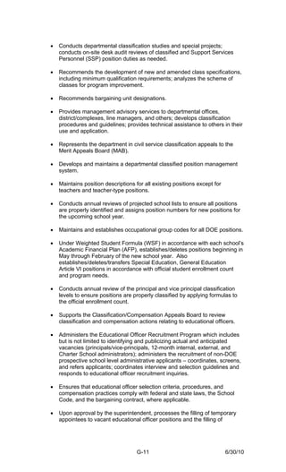 •   Conducts departmental classification studies and special projects;
    conducts on-site desk audit reviews of classified and Support Services
    Personnel (SSP) position duties as needed.

•   Recommends the development of new and amended class specifications,
    including minimum qualification requirements; analyzes the scheme of
    classes for program improvement.

•   Recommends bargaining unit designations.

•   Provides management advisory services to departmental offices,
    district/complexes, line managers, and others; develops classification
    procedures and guidelines; provides technical assistance to others in their
    use and application.

•   Represents the department in civil service classification appeals to the
    Merit Appeals Board (MAB).

•   Develops and maintains a departmental classified position management
    system.

•   Maintains position descriptions for all existing positions except for
    teachers and teacher-type positions.

•   Conducts annual reviews of projected school lists to ensure all positions
    are properly identified and assigns position numbers for new positions for
    the upcoming school year.

•   Maintains and establishes occupational group codes for all DOE positions.

•   Under Weighted Student Formula (WSF) in accordance with each school’s
    Academic Financial Plan (AFP), establishes/deletes positions beginning in
    May through February of the new school year. Also
    establishes/deletes/transfers Special Education, General Education
    Article VI positions in accordance with official student enrollment count
    and program needs.

•   Conducts annual review of the principal and vice principal classification
    levels to ensure positions are properly classified by applying formulas to
    the official enrollment count.

•   Supports the Classification/Compensation Appeals Board to review
    classification and compensation actions relating to educational officers.

•   Administers the Educational Officer Recruitment Program which includes
    but is not limited to identifying and publicizing actual and anticipated
    vacancies (principals/vice-principals, 12-month internal, external, and
    Charter School administrators); administers the recruitment of non-DOE
    prospective school level administrative applicants – coordinates, screens,
    and refers applicants; coordinates interview and selection guidelines and
    responds to educational officer recruitment inquiries.

•   Ensures that educational officer selection criteria, procedures, and
    compensation practices comply with federal and state laws, the School
    Code, and the bargaining contract, where applicable.

•   Upon approval by the superintendent, processes the filling of temporary
    appointees to vacant educational officer positions and the filling of




                                     G-11                                   6/30/10
 
