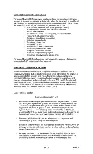 Certificated Personnel Regional Officers

Personnel Regional Offices provide employment and personnel administration
services to schools, complexes, and districts, within the framework of established
laws, policies and accepted principles of personnel management. The scope of
the services provided by the Personnel Regional Offices include:
              - Recruitment, selection, and employment processing
              - Certification of teachers and educational officers
              - Leave administration
              - Personnel resource accounting and position allocation
              - Training of school administrators
              - Employee awards and recognition
              - Criminal history checks
              - Employee grievances
              - Employee benefits
              - Classification and compensation
              - Fair labor practices and EEO
              - Employee evaluation system
              - Workers compensation program
              - Substitute employees and casual hires

Personnel Regional Offices foster and maintain positive working relationships
between the DOE, unions, and other agencies.


PERSONNEL ASSISTANCE BRANCH

The Personnel Assistance Branch comprises the following sections, with its
respective functions: Labor Relations Section, which administers the employee
grievance/arbitration program and the performance evaluation programs;
Negotiations Section, which oversees collective bargaining negotiations and
contract interpretations and consult and confer; and WC, Health Benefits and
Awards Section, which oversees workers compensation, certain health benefit
plans, certain awards, and certain other employee benefits (e.g. tax-sheltered
annuities, liaisons to provide benefit information, etc.).


Labor Relations Section

                          Contract Administration Unit

   •   Administers the employee grievance/arbitration program, which includes
       processing employee/union grievances; provides advisory services and
       coordination of grievance hearings at the various levels; serves as the
       department advocate in grievance and arbitration cases; maintains a
       system of grievance recordkeeping and accountability; and conducts
       workshops for first-line supervisors and middle-management personnel on
       the processing of employee grievances and contract administration.

   •   Plans and administers the contract administration, compliance and
       monitoring program for the public school system.

   •   Serves as liaison between the public school system and various unions on
       employer-employee matters as required by state statutes and/or collective
       bargaining agreements.

   •   Provides guidance in the processing of employee disciplinary actions,
       non-renewal of employee contracts and termination of employment for
       disciplinary reasons, maintaining a system of recordkeeping and




                                      G-13                                 6/30/10
 