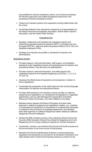 accountability for adverse disciplinary actions; and conducts workshops
       for first-line supervisors and middle-management personnel in the
       processing of adverse disciplinary actions.

   •   Fosters and maintains positive and cooperative working relationships with
       the unions.

   •   Coordinates Release Time requests for bargaining unit representation by
       the Hawaii Government Employees Association, Hawaii State Teachers
       Association, and the United Public Workers.

                                  Evaluations Unit

   •   Develops, implements and maintains the evaluation program and
       performance appraisal system for teachers (PEP-T), principals and vice-
       principals (PEP-SL), state and district educational officers (Form 753), and
       classified employees (PAS).

   •   Develops and maintains the profiles or standards for teachers and
       administrators.

Negotiations Section

   •   Provides research, technical information, staff support, and facilitation
       assistance to the negotiations teams and spokespersons for teachers and
       educational officers; may also serve as spokesperson.

   •   Provides research, technical information, and staff support to the
       negotiations teams for the classified bargaining units (Units 1, 2, 3, 4, 9,
       10, and 13).

   •   Assesses the effectiveness of operations and procedures in relation to
       future negotiations.

   •   Coordinates the preparation of the initial intent and new contract language
       interpretation for teachers and educational officers.

   •   Provides staff assistance and maintains records and files on collective
       bargaining and negotiations, as mandated by the legislature or negotiated
       agreements, such as Labor Management Cooperation Committee,
       Grievance Protocol Committee, and Labor Relations Committee.

   •   Maintains liaison between the Board of Education and other state
       agencies in collective bargaining and negotiations matters, e.g., assisting
       in coordinating the preparation of memoranda of understanding necessary
       to implement new provisions of negotiated agreements; and assisting
       other state agencies on collective bargaining matters relating to collective
       bargaining units and employees.

   •   Advises the BOE members serving on the respective School Community
       Councils (SSC) Exception Review Committees for Bargaining Unit 5 and
       Bargaining Unit 6 on issues relating to requests for contract exceptions.

   •   Coordinates, monitors, and maintains the Consult and Confer process and
       all communication to the Union as part of that process.

   •   Maintains the School Code/Standard Practices on personnel policies,
       regulations and procedures as provided for by the Board of Education and
       state statutes which include recommending revisions to conform to the



                                        G-14                                  6/30/10
 