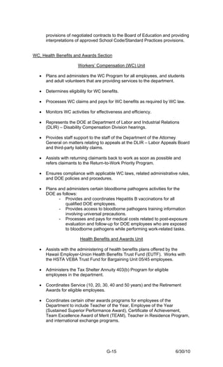 provisions of negotiated contracts to the Board of Education and providing
       interpretations of approved School Code/Standard Practices provisions.


WC, Health Benefits and Awards Section

                        Workers’ Compensation (WC) Unit

   •   Plans and administers the WC Program for all employees, and students
       and adult volunteers that are providing services to the department.

   •   Determines eligibility for WC benefits.

   •   Processes WC claims and pays for WC benefits as required by WC law.

   •   Monitors WC activities for effectiveness and efficiency.

   •   Represents the DOE at Department of Labor and Industrial Relations
       (DLIR) – Disability Compensation Division hearings.

   •   Provides staff support to the staff of the Department of the Attorney
       General on matters relating to appeals at the DLIR – Labor Appeals Board
       and third-party liability claims.

   •   Assists with returning claimants back to work as soon as possible and
       refers claimants to the Return-to-Work Priority Program.

   •   Ensures compliance with applicable WC laws, related administrative rules,
       and DOE policies and procedures.

   •   Plans and administers certain bloodborne pathogens activities for the
       DOE as follows:
             - Provides and coordinates Hepatitis B vaccinations for all
                qualified DOE employees.
             - Provides access to bloodborne pathogens training information
                involving universal precautions.
             - Processes and pays for medical costs related to post-exposure
                evaluation and follow-up for DOE employees who are exposed
                to bloodborne pathogens while performing work-related tasks.

                         Health Benefits and Awards Unit

   •   Assists with the administering of health benefits plans offered by the
       Hawaii Employer-Union Health Benefits Trust Fund (EUTF). Works with
       the HSTA VEBA Trust Fund for Bargaining Unit 05/45 employees.

   •   Administers the Tax Shelter Annuity 403(b) Program for eligible
       employees in the department.

   •   Coordinates Service (10, 20, 30, 40 and 50 years) and the Retirement
       Awards for eligible employees.

   •   Coordinates certain other awards programs for employees of the
       Department to include Teacher of the Year, Employee of the Year
       (Sustained Superior Performance Award), Certificate of Achievement,
       Team Excellence Award of Merit (TEAM), Teacher in Residence Program,
       and international exchange programs.




                                       G-15                               6/30/10
 