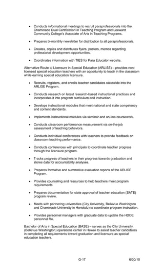 •   Conducts informational meetings to recruit paraprofessionals into the
       Chaminade Dual Certification in Teaching Program and Leeward
       Community College’s Associate of Arts in Teaching Programs.

   •   Prepares bi-monthly newsletter for distribution to all paraprofessionals.

   •   Creates, copies and distributes flyers, posters, memos regarding
       professional development opportunities.

   •   Coordinates information with TIES for Para Educator website.

Alternative Route to Licensure in Special Education (ARLISE) – provides non-
licensed special education teachers with an opportunity to teach in the classroom
while earning special education licensure.

   •   Recruits, registers, and enrolls teacher candidates statewide into the
       ARLISE Program.

   •   Conducts research on latest research-based instructional practices and
       incorporates it into program curriculum and instruction.

   •   Develops instructional modules that meet national and state competency
       and content standards.

   •   Implements instructional modules via seminar and on-line coursework.

   •   Conducts classroom performance measurement via on-the-job
       assessment of teaching behaviors.

   •   Conducts individual conferences with teachers to provide feedback on
       classroom teaching performance.

   •   Conducts conferences with principals to coordinate teacher progress
       through the licensure program.

   •   Tracks progress of teachers in their progress towards graduation and
       stores data for accountability analyses.

   •   Prepares formative and summative evaluation reports of the ARLISE
       Program.

   •   Provides counseling and resources to help teachers meet program
       requirements.

   •   Prepares documentation for state approval of teacher education (SATE)
       program review.

   •   Meets with partnering universities (City University, Bellevue Washington
       and Chaminade University in Honolulu) to coordinate program instruction.

   •   Provides personnel managers with graduate data to update the HDOE
       personnel file.

Bachelor of Arts in Special Education (BASE) – serves as the City University
(Bellevue Washington) operations center in Hawaii to assist teacher candidates
in completing all requirements toward graduation and licensure as special
education teachers.




                                       G-17                                 6/30/10
 