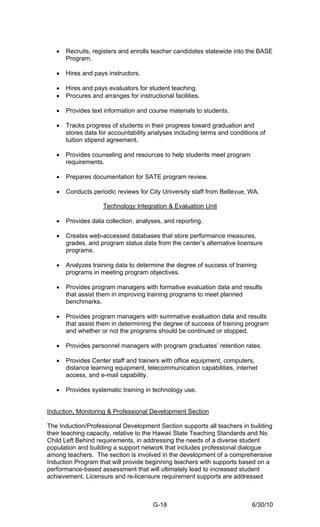 •   Recruits, registers and enrolls teacher candidates statewide into the BASE
       Program.

   •   Hires and pays instructors.

   •   Hires and pays evaluators for student teaching.
   •   Procures and arranges for instructional facilities.

   •   Provides text information and course materials to students.

   •   Tracks progress of students in their progress toward graduation and
       stores data for accountability analyses including terms and conditions of
       tuition stipend agreement.

   •   Provides counseling and resources to help students meet program
       requirements.

   •   Prepares documentation for SATE program review.

   •   Conducts periodic reviews for City University staff from Bellevue, WA.

                     Technology Integration & Evaluation Unit

   •   Provides data collection, analyses, and reporting.

   •   Creates web-accessed databases that store performance measures,
       grades, and program status data from the center’s alternative licensure
       programs.

   •   Analyzes training data to determine the degree of success of training
       programs in meeting program objectives.

   •   Provides program managers with formative evaluation data and results
       that assist them in improving training programs to meet planned
       benchmarks.

   •   Provides program managers with summative evaluation data and results
       that assist them in determining the degree of success of training program
       and whether or not the programs should be continued or stopped.

   •   Provides personnel managers with program graduates’ retention rates.

   •   Provides Center staff and trainers with office equipment, computers,
       distance learning equipment, telecommunication capabilities, internet
       access, and e-mail capability.

   •   Provides systematic training in technology use.


Induction, Monitoring & Professional Development Section

The Induction/Professional Development Section supports all teachers in building
their teaching capacity, relative to the Hawaii State Teaching Standards and No
Child Left Behind requirements, in addressing the needs of a diverse student
population and building a support network that includes professional dialogue
among teachers. The section is involved in the development of a comprehensive
Induction Program that will provide beginning teachers with supports based on a
performance-based assessment that will ultimately lead to increased student
achievement. Licensure and re-licensure requirement supports are addressed



                                        G-18                               6/30/10
 