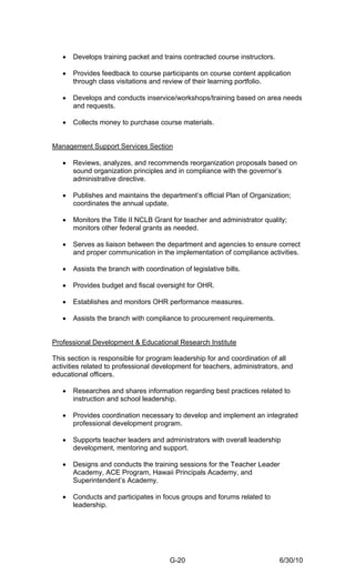 •   Develops training packet and trains contracted course instructors.

   •   Provides feedback to course participants on course content application
       through class visitations and review of their learning portfolio.

   •   Develops and conducts inservice/workshops/training based on area needs
       and requests.

   •   Collects money to purchase course materials.


Management Support Services Section

   •   Reviews, analyzes, and recommends reorganization proposals based on
       sound organization principles and in compliance with the governor’s
       administrative directive.

   •   Publishes and maintains the department’s official Plan of Organization;
       coordinates the annual update.

   •   Monitors the Title II NCLB Grant for teacher and administrator quality;
       monitors other federal grants as needed.

   •   Serves as liaison between the department and agencies to ensure correct
       and proper communication in the implementation of compliance activities.

   •   Assists the branch with coordination of legislative bills.

   •   Provides budget and fiscal oversight for OHR.

   •   Establishes and monitors OHR performance measures.

   •   Assists the branch with compliance to procurement requirements.


Professional Development & Educational Research Institute

This section is responsible for program leadership for and coordination of all
activities related to professional development for teachers, administrators, and
educational officers.

   •   Researches and shares information regarding best practices related to
       instruction and school leadership.

   •   Provides coordination necessary to develop and implement an integrated
       professional development program.

   •   Supports teacher leaders and administrators with overall leadership
       development, mentoring and support.

   •   Designs and conducts the training sessions for the Teacher Leader
       Academy, ACE Program, Hawaii Principals Academy, and
       Superintendent’s Academy.

   •   Conducts and participates in focus groups and forums related to
       leadership.




                                        G-20                                6/30/10
 