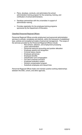 •   Plans, develops, conducts, and administers the school
       administration training program for the screening, training, and
       certification of school administrators.

   •   Develops partnerships with the universities in support of
       administrator training.

   •   Provides registration for the employee training programs
       sponsored by the Department of Education.


Classified Personnel Regional Officers

Personnel Regional Offices provide employment and personnel administration
services to schools, complexes and districts, within the framework of established
laws, policies and accepted principles of personnel management. The scope of
the services provided by the Personnel Regional Offices include:
              - Recruitment, selection, and employment processing
              - Leave administration
              - Personnel resource accounting and position allocation
              - Employee awards and recognition
              - Criminal history checks
              - Employee grievances
              - Employee benefits
              - Classification and compensation
              - Fair labor practices and EEO
              - Employee evaluation system
              - Workers compensation program
              - Substitute employees and casual hires

Personnel Regional Offices foster and maintain positive working relationships
between the DOE, unions, and other agencies.




                                       G-21                               6/30/10
 