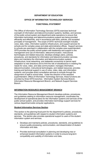 DEPARTMENT OF EDUCATION

            OFFICE OF INFORMATION TECHNOLOGY SERVICES

                          FUNCTIONAL STATEMENT


The Office of Information Technology Services (OITS) exercises technical
oversight of information and telecommunication systems, facilities, and services
of the public school system and department-wide operations to ensure that
information technology and telecommunications support are being provided
efficiently and effectively, and in accordance with laws, policies, and accepted
principles of management. The scope of OITS’ technical oversight includes
voice, data, video, information systems infrastructure, and support services for
schools and for complex areas and state administrative offices. Support services
to schools are exercised in collaboration with the complex area superintendent.
OITS provides the public school system with leadership and support in the
management and use of information, telecommunication, instructional
technologies and related resources; develops strategic plans, policies,
procedures, and standards for information and telecommunication services;
plans and maintains the information and telecommunication systems
infrastructure, local networking, and statewide connectivity to permit rapid
adaptation to new directions and to limit the risk of obsolescence in meeting the
needs for voice, video, and data communication; manages information,
telecommunication, instructional technologies, and related resources; provides
training and technical support in use of voice, video, data, and information
systems; and provides direct consultative services to schools through the
assignment of staff to school sites. Under the direction of the assistant
superintendent, Office of Information Technology Services, these functions are
provided by three OITS branches: Information System Services Branch,
Information Resource Management Branch, and Network Support Services
Branch.


INFORMATION RESOURCE MANAGEMENT BRANCH

The Information Resource Management Branch develops policies, procedures,
and guidelines relating to information resource management, coordinates the
development of operational plans for the information systems and services of the
public school system, and provides information technology support services for
various department-wide computer applications.

Student Information Services Section

This section is the planning focal point for the department’s policies, procedures,
standards, and guidelines with respect to student information systems and
services. The section also provides operational support to users of the student
information system and services.

   •   Develops and maintains policies, procedures, standards, and guidelines to
       ensure quality processing, communication, and dissemination of student
       information and data.

   •   Provides technical consultation in planning and developing new or
       enhanced student information systems in order to ensure long-term
       compatibility and usability of information and data.




                                        H-5                                 6/30/10
 