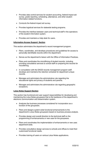 •   Provides data control services for student accounting, federal impact aid
       survey, grade reporting, scheduling, attendance, and other student
       information-related functions.

   •   Conducts the federal impact aid survey.

   •   Provides logistical services for statewide testing programs.

   •   Provides the interface between users and technical staff in the operations
       of the student information system.

   •   Provides and maintains a help desk for users.

Information Access Support Section

This section administers the department’s record management program.

   •   Plans, coordinates, and develops procedures and guidelines for access to
       personally identifiable records within the department.

   •   Serves as the department’s liaison with the Office of Information Practices.

   •   Plans and coordinates the microfilming of student records, including
       providing consultative services to school staff on preparing the records for
       microfilming.

   •   In consultation with the DAGS records management program staff,
       develops and maintains the retention schedule for department unique
       records.

   •   Manages and administers the administrative rule regarding the
       educational rights and privacy of students and parents.

   •   Manages and administers the administrative rule regarding geographic
       exceptions.

Lotus Notes Support Section

This section has functional and user support responsibilities for developing and
maintaining the Lotus Notes groupware that is the backbone of the department’s
electronic communication and dissemination system.

   •   Analyzes the business processes considered for incorporation as a
       function of the groupware.

   •   Plans and designs system-wide functional enhancements to the
       department’s Lotus Notes groupware based on business process analysis.

   •   Provides design and overall direction to the technical staff on the
       programming of enhancements or new uses for the groupware.

   •   Plans and coordinates the implementation of enhancements or new uses
       department-wide.

   •   Provides consultative design services to schools and offices to meet their
       customized functional needs.

   •   Provides training of users on various Lotus Notes applications.




                                        H-6                                  6/30/10
 