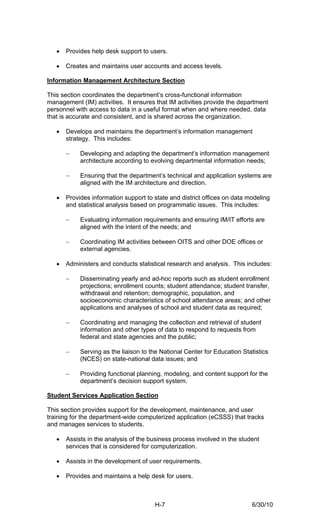 •   Provides help desk support to users.

   •   Creates and maintains user accounts and access levels.

Information Management Architecture Section

This section coordinates the department’s cross-functional information
management (IM) activities. It ensures that IM activities provide the department
personnel with access to data in a useful format when and where needed, data
that is accurate and consistent, and is shared across the organization.

   •   Develops and maintains the department’s information management
       strategy. This includes:

       −    Developing and adapting the department’s information management
            architecture according to evolving departmental information needs;

       −    Ensuring that the department’s technical and application systems are
            aligned with the IM architecture and direction.

   •   Provides information support to state and district offices on data modeling
       and statistical analysis based on programmatic issues. This includes:

       −    Evaluating information requirements and ensuring IM/IT efforts are
            aligned with the intent of the needs; and

       −    Coordinating IM activities between OITS and other DOE offices or
            external agencies.

   •   Administers and conducts statistical research and analysis. This includes:

       −    Disseminating yearly and ad-hoc reports such as student enrollment
            projections; enrollment counts; student attendance; student transfer,
            withdrawal and retention; demographic, population, and
            socioeconomic characteristics of school attendance areas; and other
            applications and analyses of school and student data as required;

       −    Coordinating and managing the collection and retrieval of student
            information and other types of data to respond to requests from
            federal and state agencies and the public;

       −    Serving as the liaison to the National Center for Education Statistics
            (NCES) on state-national data issues; and

       −    Providing functional planning, modeling, and content support for the
            department’s decision support system.

Student Services Application Section

This section provides support for the development, maintenance, and user
training for the department-wide computerized application (eCSSS) that tracks
and manages services to students.

   •   Assists in the analysis of the business process involved in the student
       services that is considered for computerization.

   •   Assists in the development of user requirements.

   •   Provides and maintains a help desk for users.



                                       H-7                                 6/30/10
 