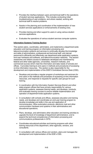 •   Provides the interface between users and technical staff in the operations
       of student services applications. This includes conducting initial
       troubleshooting of user problems, and where needed, working with
       technical staff to resolve problems.

   •   Assists in the planning and coordination of the implementation of new
       student services applications or enhancements of existing ones.

   •   Provides training and other support to users in using various student
       services applications.

   •   Evaluates the operations of various student services computer systems.

Information Systems Training Section

This section plans, coordinates, administers, and implements a department-wide
education and training program on information processing and
telecommunication systems and services to continually develop the knowledge
and skills of administrators, professional and technical staff, and clerical
personnel to efficiently and effectively use department-wide application systems,
end-user hardware and software, and telecommunication networks. The section
researches and obtains access to databases developed and maintained by
federal and other state agencies, universities, research institutes, and
commercial sources which meet the information and data needs of schools and
offices. It provides training to end users in methods and procedures of accessing
on-line information resources. The section is also responsible for the
development and implementation of the DOE’S Centralized Service Desk (CSD).

   •   Develops and provides a regular program of workshops and seminars for
       end users in the methods and processes of accessing on-line information
       resources, and responds to requests for specific user groups for such
       training.

   •   In coordination with the Information System Services Branch and other
       state program offices that have primary responsibility for various
       application systems, assesses training needs, and develops, conducts,
       and evaluates training courses to ensure reliable implementation and
       operation of department-wide application systems.

   •   In consultation with schools and offices, assesses education and training
       needs, and develops and coordinates an end-user training program to
       develop knowledge and skills in the use and application of
       microcomputers, office automation products, electronic mail and other
       communication hardware and systems in their administrative and
       educational operations.

   •   Plans, develops, and administers other education and training activities to
       upgrade the level of knowledge of department administrators, and to
       expand the technical competencies of information processing and
       communications professionals in OITS.

   •   Coordinates educational activities and training programs with other
       training resources of the department, other agencies, vendors, and
       consultants.

   •   In consultation with various offices and vendors, plans and manages the
       development and implementation of the DOE’s CSD.




                                       H-8                                   6/30/10
 