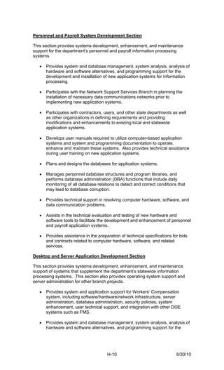 Personnel and Payroll System Development Section

This section provides systems development, enhancement, and maintenance
support for the department’s personnel and payroll information processing
systems.

   •   Provides system and database management, system analysis, analysis of
       hardware and software alternatives, and programming support for the
       development and installation of new application systems for information
       processing.

   •   Participates with the Network Support Services Branch in planning the
       installation of necessary data communications networks prior to
       implementing new application systems.

   •   Participates with contractors, users, and other state departments as well
       as other organizations in defining requirements and providing
       modifications and enhancements to existing local and statewide
       application systems.

   •   Develops user manuals required to utilize computer-based application
       systems and system and programming documentation to operate,
       enhance and maintain these systems. Also provides technical assistance
       during user training on new application systems.

   •   Plans and designs the databases for application systems.

   •   Manages personnel database structures and program libraries, and
       performs database administration (DBA) functions that include daily
       monitoring of all database relations to detect and correct conditions that
       may lead to database corruption.

   •   Provides technical support in resolving computer hardware, software, and
       data communication problems.

   •   Assists in the technical evaluation and testing of new hardware and
       software tools to facilitate the development and enhancement of personnel
       and payroll application systems.

   •   Provides assistance in the preparation of technical specifications for bids
       and contracts related to computer hardware, software, and related
       services.

Desktop and Server Application Development Section

This section provides systems development, enhancement, and maintenance
support of systems that supplement the department’s statewide information
processing systems. This section also provides operating system support and
server administration for other branch projects.

   •   Provides system and application support for Workers’ Compensation
       system, including software/hardware/network infrastructure, server
       administration, database administration, security policies, system
       enhancement, user technical support, and integration with other DOE
       systems such as FMS.

   •   Provides system and database management, system analysis, analysis of
       hardware and software alternatives, and programming support for the




                                       H-10                                 6/30/10
 