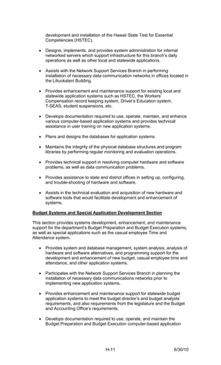 development and installation of the Hawaii State Test for Essential
       Competencies (HSTEC).

   •   Designs, implements, and provides system administration for internal
       networked servers which support infrastructure for this branch’s daily
       operations as well as other local and statewide applications.

   •   Assists with the Network Support Services Branch in performing
       installation of necessary data communication networks in offices located in
       the Liliuokalani Building.

   •   Provides enhancement and maintenance support for existing local and
       statewide application systems such as HSTEC, the Workers’
       Compensation record keeping system, Driver’s Education system,
       T-SEAS, student suspensions, etc.

   •   Develops documentation required to use, operate, maintain, and enhance
       various computer-based application systems and provides technical
       assistance in user training on new application systems.

   •   Plans and designs the databases for application systems.

   •   Maintains the integrity of the physical database structures and program
       libraries by performing regular monitoring and evaluation operations.

   •   Provides technical support in resolving computer hardware and software
       problems, as well as data communication problems.

   •   Provides assistance to state and district offices in setting up, configuring,
       and trouble-shooting of hardware and software.

   •   Assists in the technical evaluation and acquisition of new hardware and
       software tools that would facilitate development and enhancement of
       systems.

Budget Systems and Special Application Development Section

This section provides systems development, enhancement, and maintenance
support for the department’s Budget Preparation and Budget Execution systems,
as well as special applications such as the casual employee Time and
Attendance system.

   •   Provides system and database management, system analysis, analysis of
       hardware and software alternatives, and programming support for the
       development and enhancement of new budget, casual employee time and
       attendance, and other application systems.

   •   Participates with the Network Support Services Branch in planning the
       installation of necessary data communications networks prior to
       implementing new application systems.

   •   Provides enhancement and maintenance support for statewide budget
       application systems to meet the budget director’s and budget analysts’
       requirements, and also requirements from the legislature and the Budget
       and Accounting Office’s requirements.

   •   Develops documentation required to use, operate, and maintain the
       Budget Preparation and Budget Execution computer-based application




                                        H-11                                  6/30/10
 