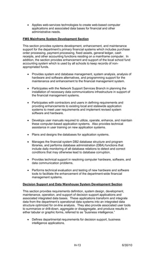•   Applies web-services technologies to create web-based computer
       applications and associated data bases for financial and other
       administrative needs.

FMS Mainframe System Development Section

This section provides systems development, enhancement, and maintenance
support for the department’s primary financial systems which includes purchase
order processing, payment processing, fixed assets, general ledger, cash
receipts, and other accounting functions residing on a mainframe computer. In
addition, the section provides enhancement and support of the local school fund
accounting system which is used by all schools to keep records of non-
appropriated funds.

   •   Provides system and database management, system analysis, analysis of
       hardware and software alternatives, and programming support for the
       maintenance and enhancement to the financial management system.

   •   Participates with the Network Support Services Branch in planning the
       installation of necessary data communications infrastructure in support of
       the financial management systems.

   •   Participates with contractors and users in defining requirements and
       providing enhancements to existing local and statewide application
       systems to meet user requirements and implement revised system
       software and hardware.

   •   Develops user manuals required to utilize, operate, enhance, and maintain
       these computer-based application systems. Also provides technical
       assistance in user training on new application systems.

   •   Plans and designs the databases for application systems.

   •   Manages the financial system DB2 database structure and program
       libraries, and performs database administration (DBA) functions that
       include daily monitoring of all database relations to detect and correct
       conditions that may otherwise lead to database corruption.

   •   Provides technical support in resolving computer hardware, software, and
       data communication problems.

   •   Performs technical evaluation and testing of new hardware and software
       tools to facilitate the enhancement of the department-wide financial
       management systems.

Decision Support and Data Warehouse System Development Section

This section provides requirements definition, system design, development,
maintenance, operation, and support of decision support applications and
associated integrated data bases. These applications transform and integrate
data from the department’s operational data systems into an integrated data
structure optimized for on-line analysis. They also provide associated user tools
to summarize or drill-down, aggregate or disaggregate, and produce results in
either tabular or graphic forms, referred to as “business intelligence.”

   •   Defines departmental requirements for decision support, business
       intelligence applications.




                                       H-13                                 6/30/10
 
