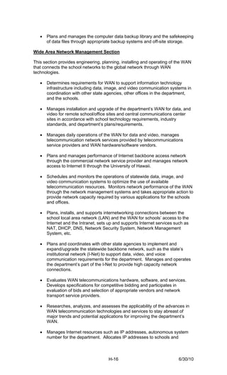 •   Plans and manages the computer data backup library and the safekeeping
       of data files through appropriate backup systems and off-site storage.

Wide Area Network Management Section

This section provides engineering, planning, installing and operating of the WAN
that connects the school networks to the global network through WAN
technologies.

   •   Determines requirements for WAN to support information technology
       infrastructure including data, image, and video communication systems in
       coordination with other state agencies, other offices in the department,
       and the schools.

   •   Manages installation and upgrade of the department’s WAN for data, and
       video for remote school/office sites and central communications center
       sites in accordance with school technology requirements, industry
       standards, and department’s plans/requirements.

   •   Manages daily operations of the WAN for data and video, manages
       telecommunication network services provided by telecommunications
       service providers and WAN hardware/software vendors.

   •   Plans and manages performance of Internet backbone access network
       through the commercial network service provider and manages network
       access to Internet II through the University of Hawaii.

   •   Schedules and monitors the operations of statewide data, image, and
       video communication systems to optimize the use of available
       telecommunication resources. Monitors network performance of the WAN
       through the network management systems and takes appropriate action to
       provide network capacity required by various applications for the schools
       and offices.

   •   Plans, installs, and supports internetworking connections between the
       school local area network (LAN) and the WAN for schools’ access to the
       Internet and the Intranet, sets up and supports Internet services such as
       NAT, DHCP, DNS, Network Security System, Network Management
       System, etc.

   •   Plans and coordinates with other state agencies to implement and
       expand/upgrade the statewide backbone network, such as the state’s
       institutional network (I-Net) to support data, video, and voice
       communication requirements for the department. Manages and operates
       the department’s part of the I-Net to provide high capacity network
       connections.

   •   Evaluates WAN telecommunications hardware, software, and services.
       Develops specifications for competitive bidding and participates in
       evaluation of bids and selection of appropriate vendors and network
       transport service providers.

   •   Researches, analyzes, and assesses the applicability of the advances in
       WAN telecommunication technologies and services to stay abreast of
       major trends and potential applications for improving the department’s
       WAN.

   •   Manages Internet resources such as IP addresses, autonomous system
       number for the department. Allocates IP addresses to schools and



                                      H-16                                6/30/10
 
