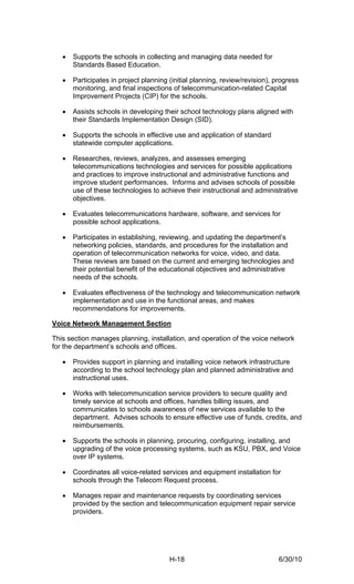 •   Supports the schools in collecting and managing data needed for
       Standards Based Education.

   •   Participates in project planning (initial planning, review/revision), progress
       monitoring, and final inspections of telecommunication-related Capital
       Improvement Projects (CIP) for the schools.

   •   Assists schools in developing their school technology plans aligned with
       their Standards Implementation Design (SID).

   •   Supports the schools in effective use and application of standard
       statewide computer applications.

   •   Researches, reviews, analyzes, and assesses emerging
       telecommunications technologies and services for possible applications
       and practices to improve instructional and administrative functions and
       improve student performances. Informs and advises schools of possible
       use of these technologies to achieve their instructional and administrative
       objectives.

   •   Evaluates telecommunications hardware, software, and services for
       possible school applications.

   •   Participates in establishing, reviewing, and updating the department’s
       networking policies, standards, and procedures for the installation and
       operation of telecommunication networks for voice, video, and data.
       These reviews are based on the current and emerging technologies and
       their potential benefit of the educational objectives and administrative
       needs of the schools.

   •   Evaluates effectiveness of the technology and telecommunication network
       implementation and use in the functional areas, and makes
       recommendations for improvements.

Voice Network Management Section

This section manages planning, installation, and operation of the voice network
for the department’s schools and offices.

   •   Provides support in planning and installing voice network infrastructure
       according to the school technology plan and planned administrative and
       instructional uses.

   •   Works with telecommunication service providers to secure quality and
       timely service at schools and offices, handles billing issues, and
       communicates to schools awareness of new services available to the
       department. Advises schools to ensure effective use of funds, credits, and
       reimbursements.

   •   Supports the schools in planning, procuring, configuring, installing, and
       upgrading of the voice processing systems, such as KSU, PBX, and Voice
       over IP systems.

   •   Coordinates all voice-related services and equipment installation for
       schools through the Telecom Request process.

   •   Manages repair and maintenance requests by coordinating services
       provided by the section and telecommunication equipment repair service
       providers.




                                        H-18                                  6/30/10
 