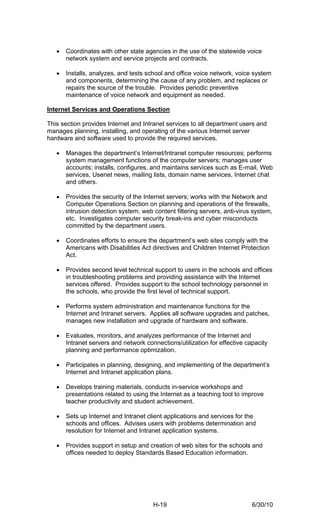 •   Coordinates with other state agencies in the use of the statewide voice
       network system and service projects and contracts.

   •   Installs, analyzes, and tests school and office voice network, voice system
       and components, determining the cause of any problem, and replaces or
       repairs the source of the trouble. Provides periodic preventive
       maintenance of voice network and equipment as needed.

Internet Services and Operations Section

This section provides Internet and Intranet services to all department users and
manages planning, installing, and operating of the various Internet server
hardware and software used to provide the required services.

   •   Manages the department’s Internet/Intranet computer resources; performs
       system management functions of the computer servers; manages user
       accounts; installs, configures, and maintains services such as E-mail, Web
       services, Usenet news, mailing lists, domain name services, Internet chat
       and others.

   •   Provides the security of the Internet servers; works with the Network and
       Computer Operations Section on planning and operations of the firewalls,
       intrusion detection system, web content filtering servers, anti-virus system,
       etc. Investigates computer security break-ins and cyber misconducts
       committed by the department users.

   •   Coordinates efforts to ensure the department’s web sites comply with the
       Americans with Disabilities Act directives and Children Internet Protection
       Act.

   •   Provides second level technical support to users in the schools and offices
       in troubleshooting problems and providing assistance with the Internet
       services offered. Provides support to the school technology personnel in
       the schools, who provide the first level of technical support.

   •   Performs system administration and maintenance functions for the
       Internet and Intranet servers. Applies all software upgrades and patches,
       manages new installation and upgrade of hardware and software.

   •   Evaluates, monitors, and analyzes performance of the Internet and
       Intranet servers and network connections/utilization for effective capacity
       planning and performance optimization.

   •   Participates in planning, designing, and implementing of the department’s
       Internet and Intranet application plans.

   •   Develops training materials, conducts in-service workshops and
       presentations related to using the Internet as a teaching tool to improve
       teacher productivity and student achievement.

   •   Sets up Internet and Intranet client applications and services for the
       schools and offices. Advises users with problems determination and
       resolution for Internet and Intranet application systems.

   •   Provides support in setup and creation of web sites for the schools and
       offices needed to deploy Standards Based Education information.




                                       H-19                                 6/30/10
 