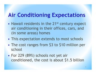 Air Conditioning Expectations
• Hawaii residents in the 21st century expect
  air conditioning in their offices, cars, and
  (in some areas) homes
• This expectation extends to most schools
• The cost ranges from $3 to $10 million per
  school
• For 229 (89%) schools not yet air
  conditioned, the cost is about $1.5 billion
                                                47
 