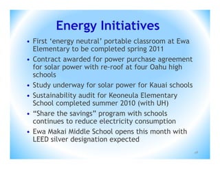 Energy Initiatives
• First ‘energy neutral’ portable classroom at Ewa
  Elementary to be completed spring 2011
• Contract awarded for power purchase agreement
  for solar power with re-roof at four Oahu high
  schools
• Study underway for solar power for Kauai schools
• Sustainability audit for Keoneula Elementary
  School completed summer 2010 (with UH)
• “Share the savings” program with schools
  continues to reduce electricity consumption
• Ewa Makai Middle School opens this month with
  LEED silver designation expected
                                                     48
 