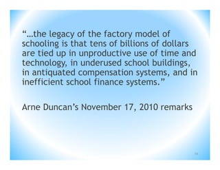 “…the legacy of the factory model of
schooling is that tens of billions of dollars
are tied up in unproductive use of time and
technology, in underused school buildings,
in antiquated compensation systems, and in
inefficient school finance systems.”

Arne Duncan’s November 17, 2010 remarks



                                            54
 