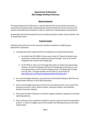Department of Education 
                             2011 Budget Briefing Testimony 
 
 
                                       Mission Statement 
 
The Hawaii Department of Education, in partnership with the family and the community, is 
committed to having all public school graduates achieve the General Learner Outcomes and 
content and performance standards in order to realize their individual goals and aspirations. 
 
All graduates will be fully prepared for post‐secondary education and/or careers and their role 
as responsible citizens. 
 
                                          Economic Impact 
 
Brief discussion of how the current economic and fiscal conditions are affecting your 
department’s operations: 
 
    1. Furloughs have been implemented for all employees at all organizational levels.   
                 
            a. For School Year (SY) 2009‐10, there were a total of 17 days that schools were 
                closed due to school level employees being on furlough.  Also, all 12‐month 
                employees had a total of 18 furlough days. 
                 
            b. For SY 2010‐11, there are no furlough days taken on school instructional days.  
                However, 10‐month employees still have 6 furlough days (to be taken on non‐
                instructional days), and 12‐month employees have 13 furlough days through 
                June 30, 2011.  Furlough calendars for SY 2010‐11 can be found at: 
                http://doe.k12.hi.us/news/furlough/calendars1011/index.htm 
         
    2. As a result of budget reductions, the Department eliminated funding for 405 FTEs and 
        implemented reduction‐in‐force (RIF) procedures. 
         
    3. Due to recent budget reductions, funds for for casual (hourly) hires, such as part‐time 
        temporary teachers, tutors, athletic coaches, classroom cleaners, and substitute 
        teachers have been reduced. 
         
    4. There have also been reductions in funds for supplies, textbooks, equipment, and other 
        operating expenses. 
         
    5. There continues to be a significant shortfall in contract costs for student transportation 
        services.  In order to mitigate some of the shortfall, the following measures have been 
        implemented: 

                                             Page 1 
 
 