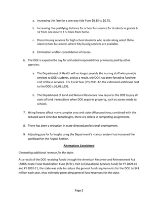 a. Increasing the fare for a one way ride from $0.35 to $0.75. 
                 
             b. Increasing the qualifying distance for school bus service for students in grades 6‐
                12 from one mile to 1.5 miles from home. 
          
             c. Discontinuing services for high school students who reside along select Oahu 
                island school bus routes where City busing services are available. 
          
             d. Elimination and/or consolidation of routes. 
          
    6.   The DOE is expected to pay for unfunded responsibilities previously paid by other 
         agencies:   
          
             a. The Department of Health will no longer provide the nursing staff who provide 
                 services to DOE students, and as a result, the DOE has been forced to fund the 
                 cost of these services.  For Fiscal Year (FY) 2011‐12, the estimated additional cost 
                 to the DOE is $2,081,631. 
                  
             b. The Department of Land and Natural Resources now requires the DOE to pay all 
                 costs of land transactions when DOE acquires property, such as access roads to 
                 schools. 
          
    7.   Hiring freezes affect many complex area and state office positions; combined with the 
         reduced work time due to furloughs, there are delays in completing assignments. 
          
    8.   There has been a reduction in state‐directed professional development. 
          
    9.   Adjusting pay for furloughs using the Department’s manual system has increased the 
         workload for the Payroll Section. 

                                      Alternatives Considered 

Generating additional revenue for the state: 

As a result of the DOE receiving funds through the American Recovery and Reinvestment Act 
(ARRA) State Fiscal Stabilization Fund (SFSF), Part A (Educational Services Fund) for FY 2009‐10 
and FY 2010‐11, the state was able to reduce the general fund requirements for the DOE by $43 
million each year, thus indirectly generating general fund revenues for the state. 




                                                Page 2 
 
 