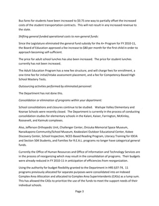 Bus fares for students have been increased to $0.75 one way to partially offset the increased 
costs of the student transportation contracts.  This will not result in any increased revenue to 
the state. 

Shifting general funded operational costs to non‐general funds: 

Since the Legislature eliminated the general fund subsidy for the A+ Program for FY 2010‐11, 
the Board of Education approved a fee increase to $80 per month for the first child in order to 
approach becoming self‐sufficient. 

The price for adult school lunches has also been increased.  The price for student lunches 
currently has not been increased. 

The Adult Education Program has a new fee structure, and will charge fees for enrollment, a 
one‐time fee for initial/intake assessment placement, and a fee for Competency‐Based High 
School Mastery Tests. 

Outsourcing activities performed by eliminated personnel: 

The Department has not done this. 

Consolidation or elimination of programs within your department: 

School consolidations and closures continue to be studied.   Wailupe Valley Elementary and 
Keanae Schools were recently closed.  The Department is currently in the process of conducting 
consolidation studies for elementary schools in the Kalani, Kaiser, Farrington, McKinley, 
Roosevelt, and Kaimuki complexes. 

Also, Jefferson Orthopedic Unit, Challenger Center, Onizuka Memorial Space Museum, 
Nanaikapono Community/School Museum, Keakealani Outdoor Educational Center, Kokee 
Discovery Center, School Inspection, NCEE‐Based Reading Program, Literacy Training for IDEIA 
and Section 504 Students, and Families for R.E.A.L. programs no longer have categorical general 
funds. 

Currently the Office of Human Resources and Office of Information and Technology Services are 
in the process of reorganizing which may result in the consolidation of programs.  Their budgets 
were already reduced in FY 2010‐11 in anticipation of efficiencies from reorganization. 

Using the authority for budget flexibility granted to the Department in HRS §37‐74,  11 
programs previously allocated for separate purposes were consolidated into an Indexed 
Complex Area Allocation and allocated to Complex Area Superintendents (CASs) as a lump sum.  
This has allowed the CASs to prioritize the use of the funds to meet the support needs of their 
individual schools. 
                                              Page 3 
 
 