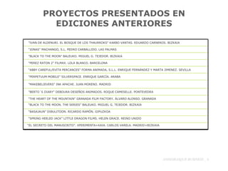 PROYECTOS PRESENTADOS EN EDICIONES ANTERIORES ANIMABASQUE-BUSINESS _  "IVAN DE ALDENURI. EL BOSQUE DE LOS THAURROKS" KARBO VANTAS. EDUARDO CARNEROS. BIZKAIA "JONAS" MACHANGO, S.L. PEDRO CARBALLIDO. LAS PALMAS "BLACK TO THE MOON" BALEUKO. MIGUEL G. TEJEDOR. BIZKAIA "PEREZ RATON 2" FILMAX. LOLA BLANCO. BARCELONA "ABBY CAREFUL/EVITA PERCANCES" FORMA ANIMADA, S.L.L. ENRIQUE FERNÁNDEZ Y MARTA JIMENEZ. SEVILLA "PERPETUUM MOBILE" SILVERSPACE. ENRIQUE GARCÍA. ARABA "MAKEBELIEVERS" INK APACHE. JUAN MORENO. MADRID "BERTO´S DIARY" DEBOURA DESEÑOS ANIMADOS. ROQUE CAMESELLE. PONTEVEDRA "THE HEART OF THE MOUNTAIN" GRANADA FILM FACTORY. ÁLVARO ALONSO. GRANADA “ BLACK TO THE MOON. THE SERIES” BALEUKO. MIGUEL G. TEJEDOR. BIZKAIA “ BASAJAUN” DIBULITOON. RICARDO RAMÓN. GIPUZKOA “ SPRING HEELED JACK” LITTLE DRAGON FILMS. HELEN GRACE. REINO UNIDO “ EL SECRETO DEL MANUSCRITO”. XPERIMENTA+KAIA. CARLOS VARELA. MADRID+BIZKAIA 