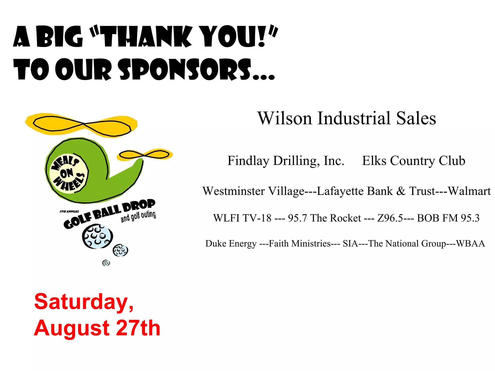 A big “Thank you!” to our sponsors… Saturday,  August 27th Wilson Industrial Sales Findlay Drilling, Inc.  Elks Country Club Westminster Village---Lafayette Bank & Trust---Walmart WLFI TV-18 --- 95.7 The Rocket --- Z96.5--- BOB FM 95.3 Duke Energy ---Faith Ministries--- SIA---The National Group---WBAA  