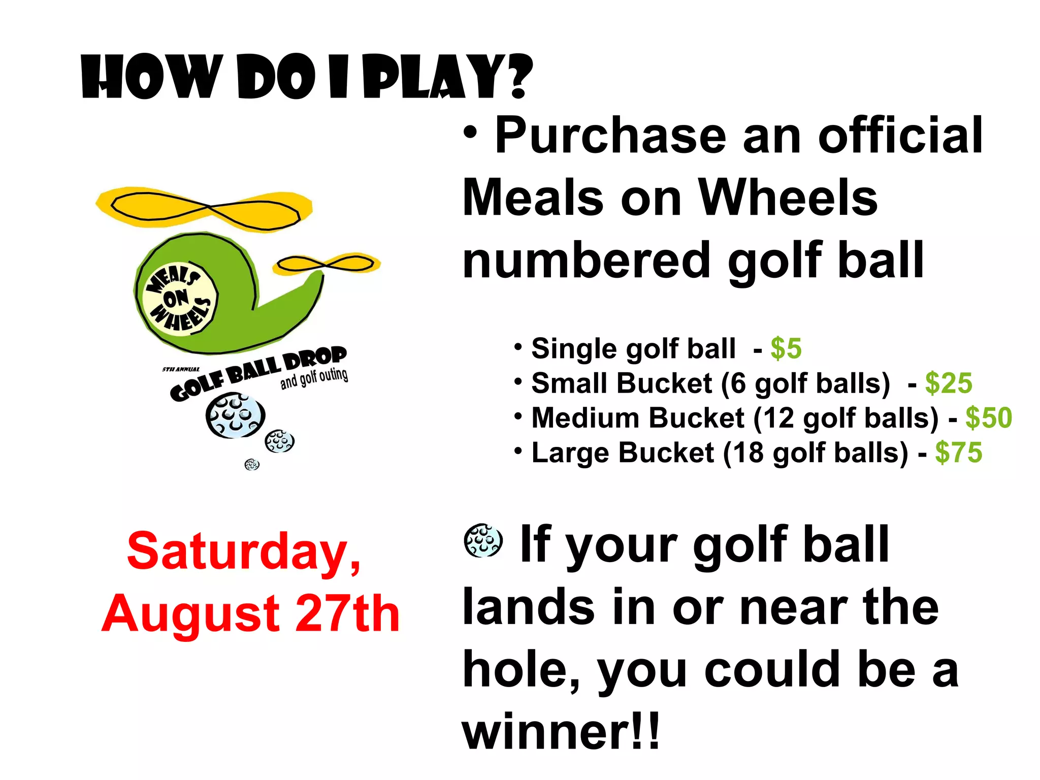How do I Play? Purchase an official Meals on Wheels numbered golf ball Single golf ball  -  $5 Small Bucket (6 golf balls)  -  $25 Medium Bucket (12 golf balls) -  $50 Large Bucket (18 golf balls) -  $75 If your golf ball lands in or near the hole, you could be a winner!! Saturday,  August 27th 