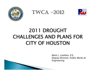 2011 DROUGHT
CHALLENGES AND PLANS FOR
    CITY OF HOUSTON

             Mark L. Loethen, P.E.
             Deputy Director, Public Works &
             Engineering
 