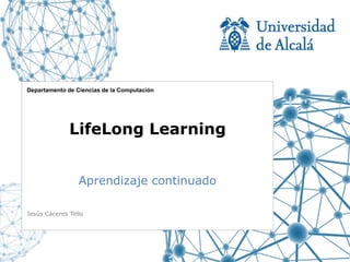 Departamento de Ciencias de la Computación




              LifeLong Learning


                 Aprendizaje continuado

Jesús Cáceres Tello
 