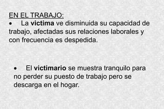 EN EL TRABAJO:
 La victima ve disminuida su capacidad de
trabajo, afectadas sus relaciones laborales y
con frecuencia es despedida.
 El victimario se muestra tranquilo para
no perder su puesto de trabajo pero se
descarga en el hogar.
 