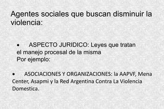 Agentes sociales que buscan disminuir la
violencia:
 ASPECTO JURIDICO: Leyes que tratan
el manejo procesal de la misma
Por ejemplo:
 ASOCIACIONES Y ORGANIZACIONES: la AAPVF, Mena
Center, Asapmi y la Red Argentina Contra La Violencia
Domestica.
 