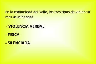 En la comunidad del Valle, los tres tipos de violencia
mas usuales son:
- VIOLENCIA VERBAL
- FISICA
- SILENCIADA
 