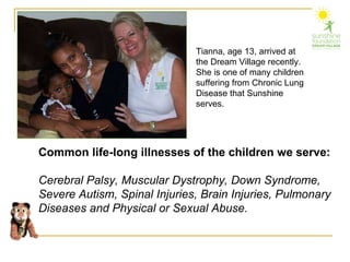 Tianna, age 13, arrived at the Dream Village recently.  She is one of many children suffering from Chronic Lung Disease that Sunshine serves. Common life-long illnesses of the children we serve: Cerebral Palsy, Muscular Dystrophy, Down Syndrome, Severe Autism, Spinal Injuries, Brain Injuries, Pulmonary Diseases and Physical or Sexual Abuse. 