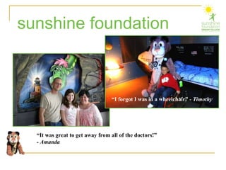 sunshine foundation “ It was great to get away from all of the doctors!”  - Amanda “ I forgot I was in a wheelchair”  - Timothy 