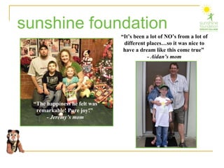 sunshine foundation “ The happiness he felt was remarkable! Pure joy!”  - Jeremy’s mom “ It’s been a lot of NO’s from a lot of  different places…so it was nice to have a dream like this come true”  - Aidan’s mom 