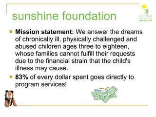 Mission statement:  We answer the dreams of chronically ill, physically challenged and abused children ages three to eighteen, whose families cannot fulfill their requests due to the financial strain that the child's illness may cause. 83%  of every dollar spent goes directly to program services! sunshine foundation 