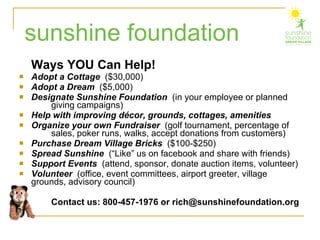 Ways YOU Can Help! Adopt a Cottage   ($30,000) Adopt a Dream   ($5,000) Designate Sunshine Foundation  (in your employee or planned  giving campaigns)  Help with improving décor, grounds, cottages, amenities Organize your own Fundraiser   (golf tournament, percentage of  sales, poker runs, walks, accept donations from customers) Purchase Dream Village Bricks   ($100-$250) Spread Sunshine  (“Like” us on facebook and share with friends) Support Events   (attend, sponsor, donate auction items, volunteer) Volunteer  (office, event committees, airport greeter, village  grounds, advisory council) Contact us: 800-457-1976 or rich@sunshinefoundation.org sunshine foundation 