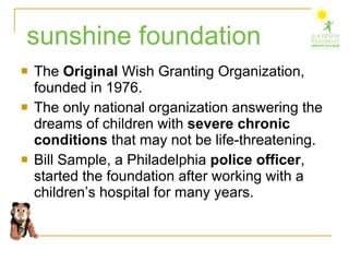 The  Original  Wish Granting Organization, founded in 1976. The only national organization answering the dreams of children with  severe chronic conditions  that may not be life-threatening. Bill Sample, a Philadelphia  police officer , started the foundation after working with a children’s hospital for many years. sunshine foundation 