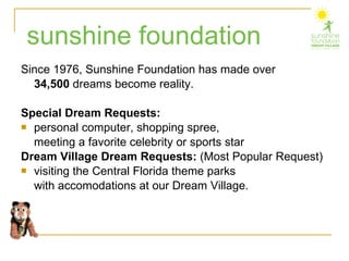 Since 1976, Sunshine Foundation has made over  34,500  dreams become reality.   Special Dream Requests:  personal computer, shopping spree,  meeting a favorite celebrity or sports star Dream Village Dream Requests:  (Most Popular Request)   visiting the Central Florida theme parks  with accomodations at our Dream Village. sunshine foundation 