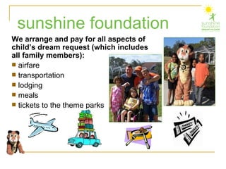We arrange and pay for all aspects of child’s dream request (which includes all family members): airfare transportation lodging meals tickets to the theme parks sunshine foundation 