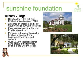 Dream Village Constructed 1988-89, first families arrived January 1990 22-acres on Osceola and Polk County line (Four Corners area) Easy access to all the Central Florida attractions Peaceful but magical oasis for families to escape from hospitals, treatments and doctors Over 20,000 special children have enjoyed the fairy-tale setting of the Dream Village. sunshine foundation 