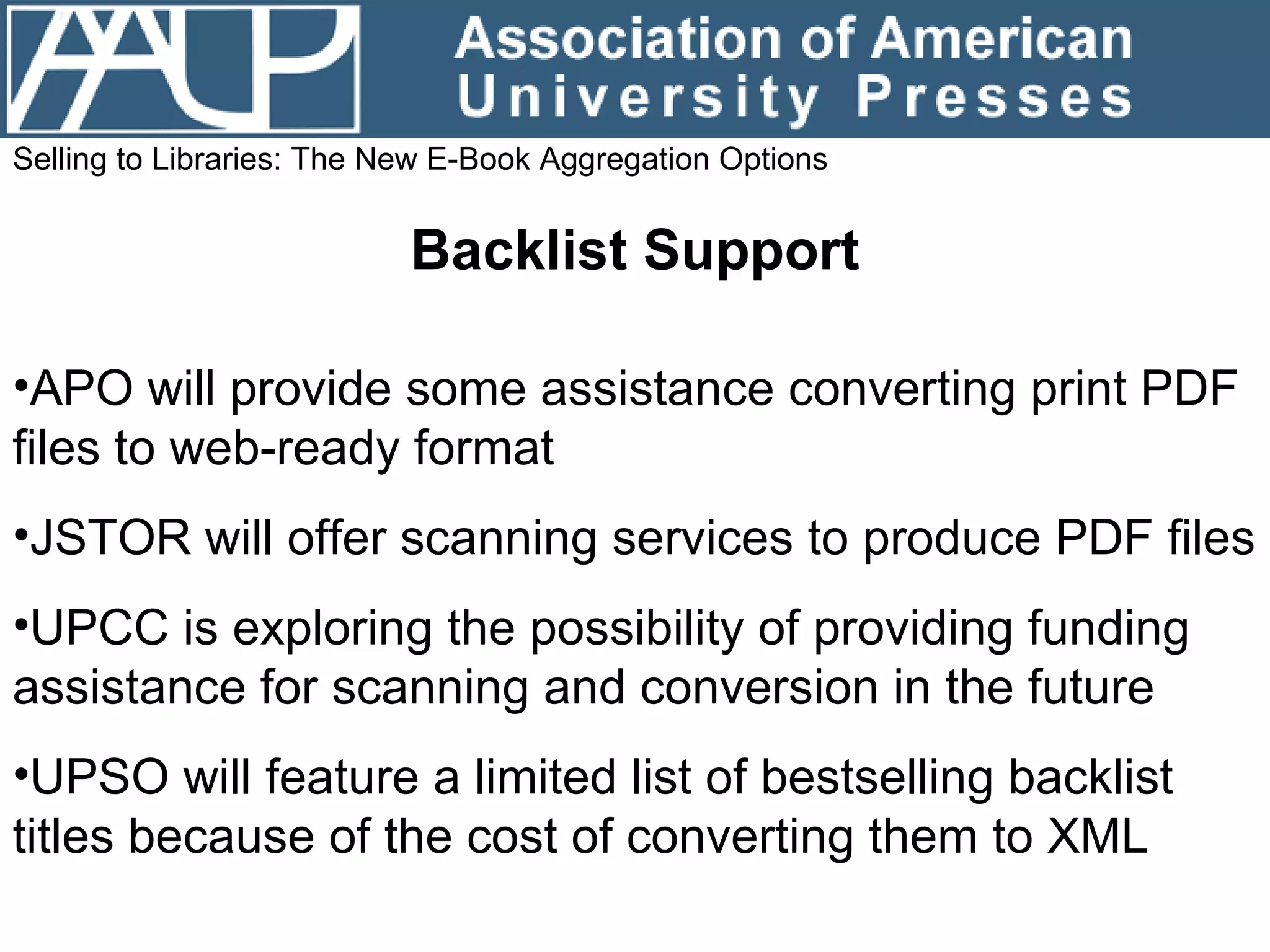 Selling to Libraries: The New E-Book Aggregation Options Backlist Support APO will provide some assistance converting print PDF files to web-ready format JSTOR will offer scanning services to produce PDF files UPCC is exploring the possibility of providing funding assistance for scanning and conversion in the future UPSO will feature a limited list of bestselling backlist titles because of the cost of converting them to XML 