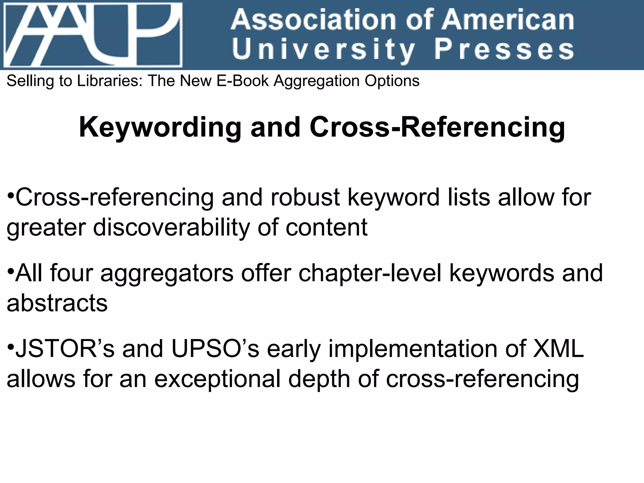 Selling to Libraries: The New E-Book Aggregation Options Keywording and Cross-Referencing Cross-referencing and robust keyword lists allow for greater discoverability of content All four aggregators offer chapter-level keywords and abstracts JSTOR’s and UPSO’s early implementation of XML allows for an exceptional depth of cross-referencing  