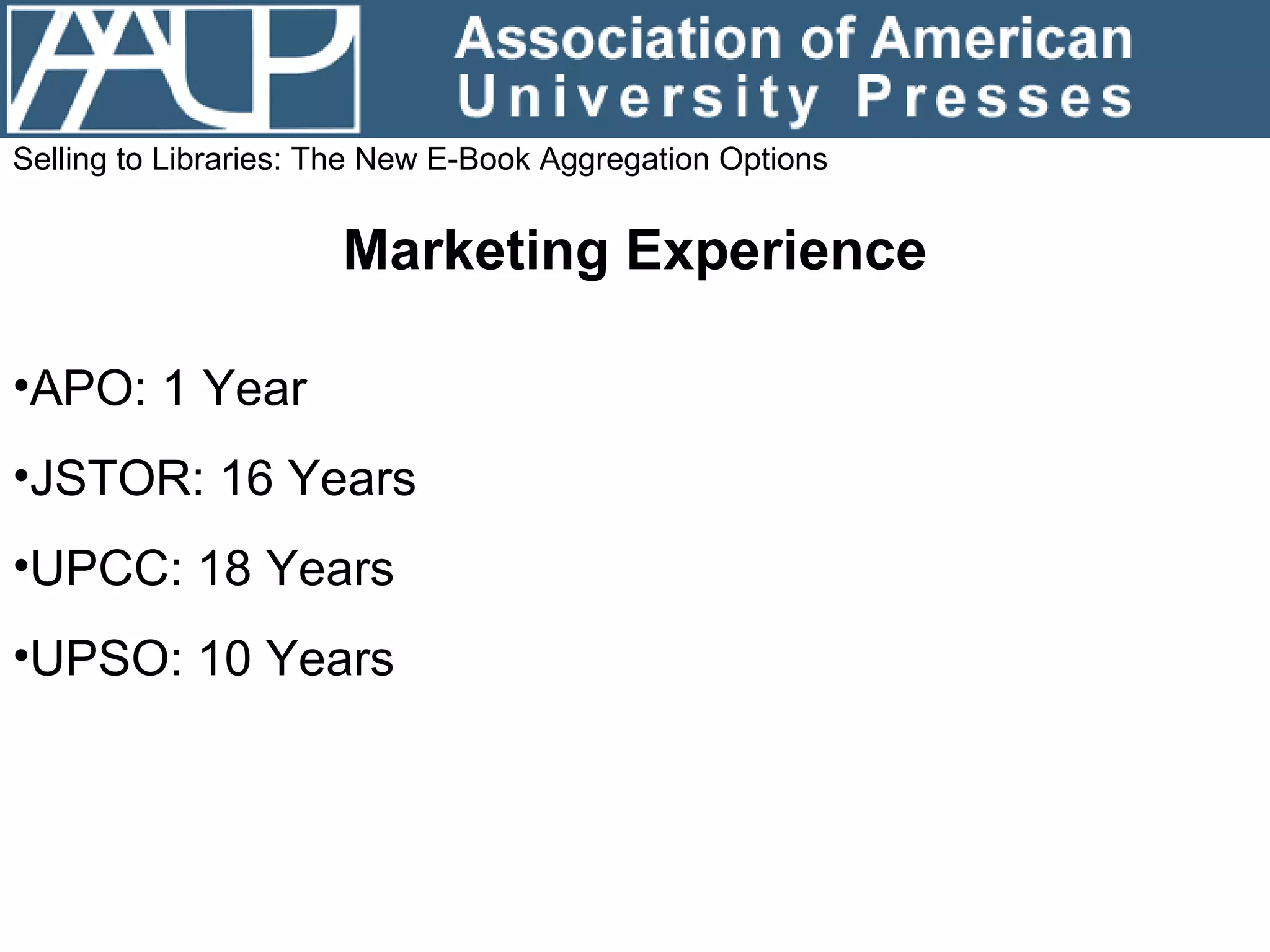 Selling to Libraries: The New E-Book Aggregation Options Marketing Experience APO: 1 Year  JSTOR: 16 Years UPCC: 18 Years UPSO: 10 Years 