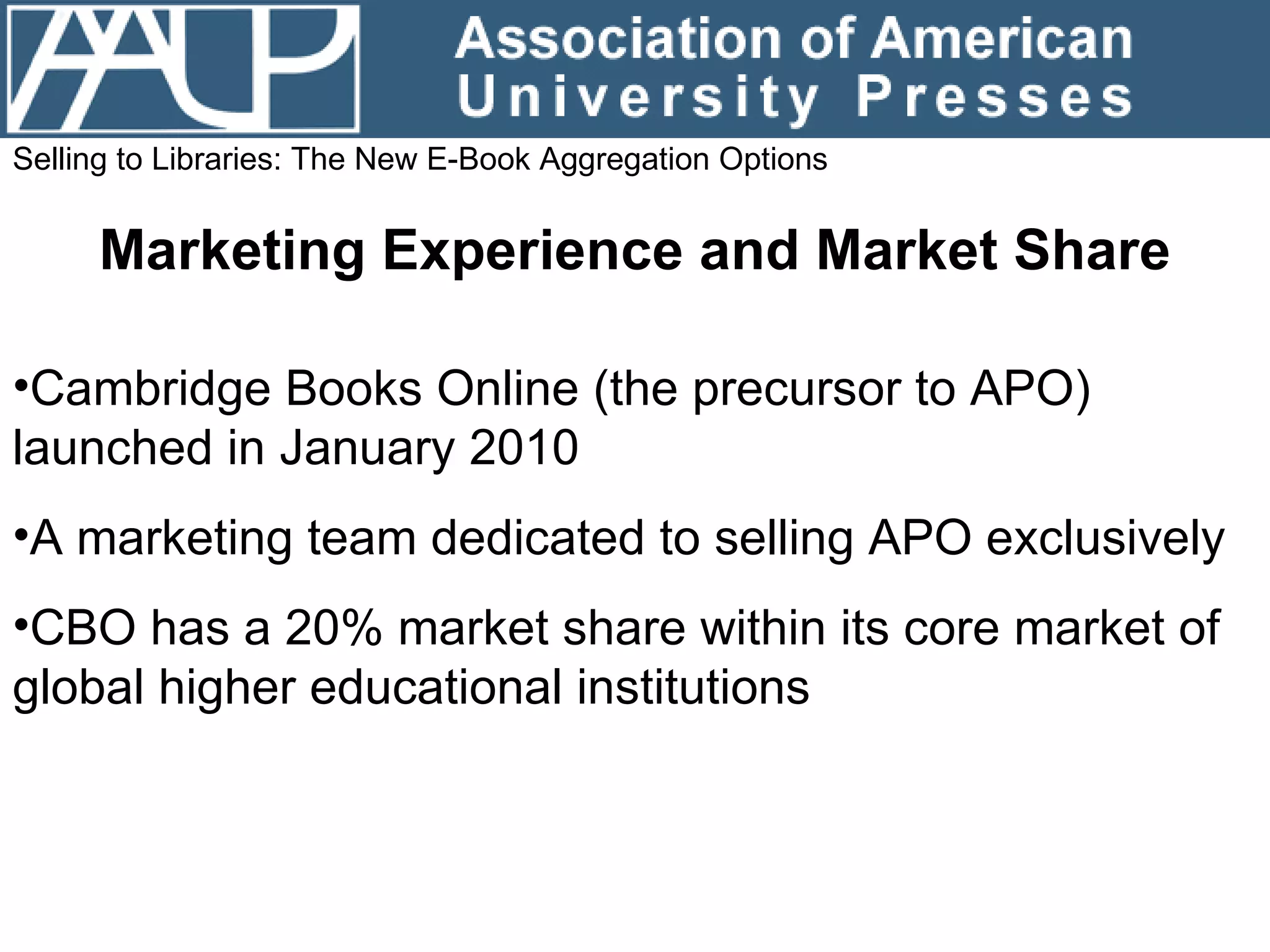 Selling to Libraries: The New E-Book Aggregation Options Marketing Experience and Market Share Cambridge Books Online (the precursor to APO) launched in January 2010 A marketing team dedicated to selling APO exclusively CBO has a 20% market share within its core market of global higher educational institutions 